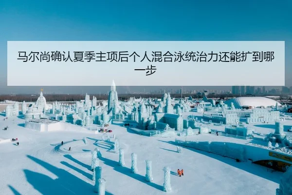 马尔尚确认夏季主项后个人混合泳统治力还能扩到哪一步