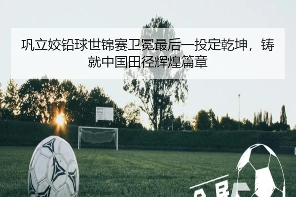 巩立姣铅球世锦赛卫冕最后一投定乾坤，铸就中国田径辉煌篇章